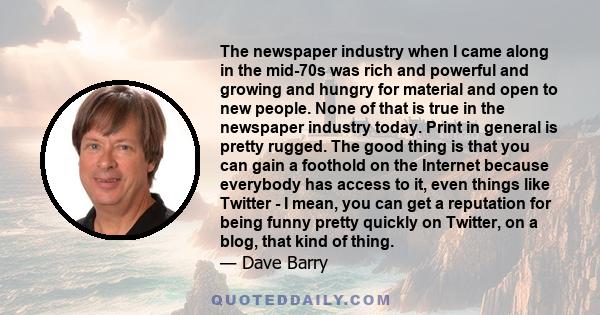 The newspaper industry when I came along in the mid-70s was rich and powerful and growing and hungry for material and open to new people. None of that is true in the newspaper industry today. Print in general is pretty