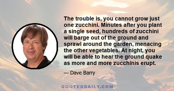 The trouble is, you cannot grow just one zucchini. Minutes after you plant a single seed, hundreds of zucchini will barge out of the ground and sprawl around the garden, menacing the other vegetables. At night, you will