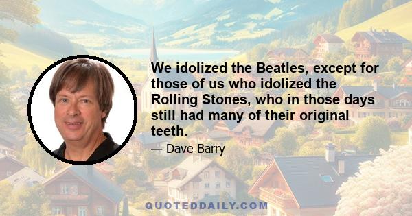 We idolized the Beatles, except for those of us who idolized the Rolling Stones, who in those days still had many of their original teeth.