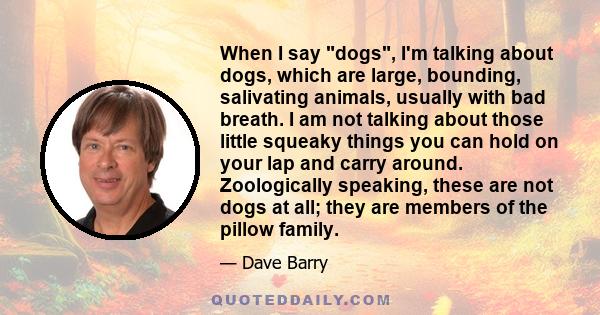 When I say dogs, I'm talking about dogs, which are large, bounding, salivating animals, usually with bad breath. I am not talking about those little squeaky things you can hold on your lap and carry around. Zoologically