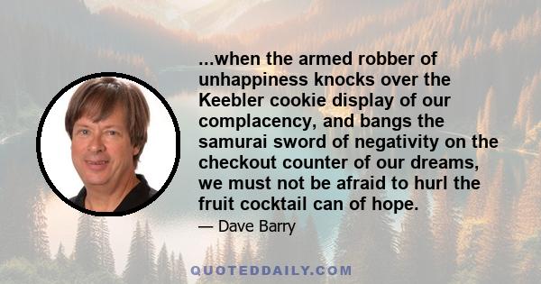 ...when the armed robber of unhappiness knocks over the Keebler cookie display of our complacency, and bangs the samurai sword of negativity on the checkout counter of our dreams, we must not be afraid to hurl the fruit