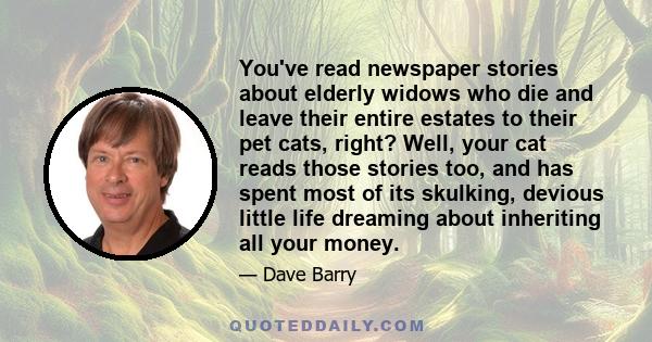 You've read newspaper stories about elderly widows who die and leave their entire estates to their pet cats, right? Well, your cat reads those stories too, and has spent most of its skulking, devious little life