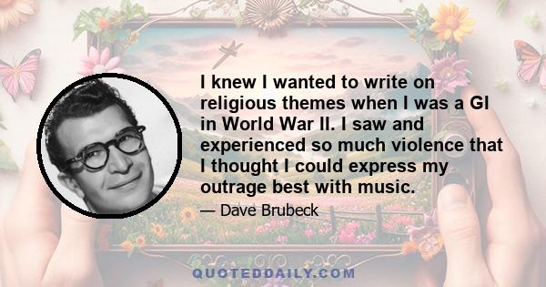I knew I wanted to write on religious themes when I was a GI in World War II. I saw and experienced so much violence that I thought I could express my outrage best with music.