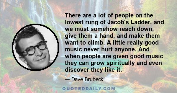 There are a lot of people on the lowest rung of Jacob's Ladder, and we must somehow reach down, give them a hand, and make them want to climb. A little really good music never hurt anyone. And when people are given good