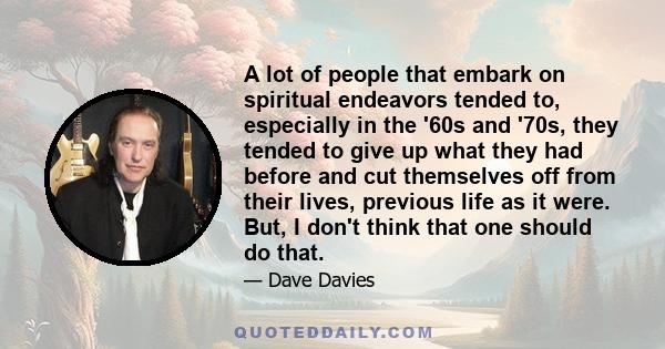 A lot of people that embark on spiritual endeavors tended to, especially in the '60s and '70s, they tended to give up what they had before and cut themselves off from their lives, previous life as it were. But, I don't