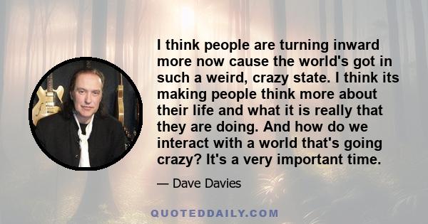 I think people are turning inward more now cause the world's got in such a weird, crazy state. I think its making people think more about their life and what it is really that they are doing. And how do we interact with