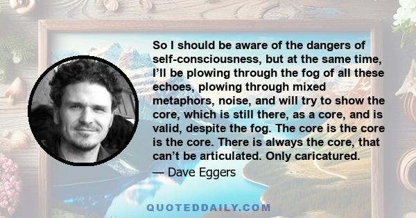So I should be aware of the dangers of self-consciousness, but at the same time, I’ll be plowing through the fog of all these echoes, plowing through mixed metaphors, noise, and will try to show the core, which is still