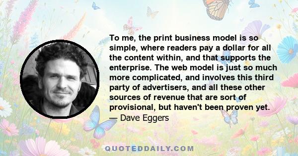 To me, the print business model is so simple, where readers pay a dollar for all the content within, and that supports the enterprise. The web model is just so much more complicated, and involves this third party of