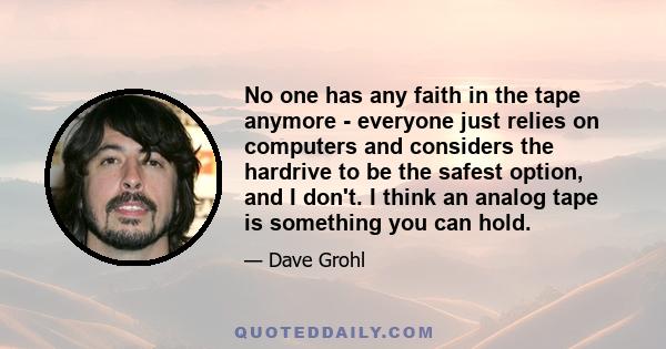 No one has any faith in the tape anymore - everyone just relies on computers and considers the hardrive to be the safest option, and I don't. I think an analog tape is something you can hold.