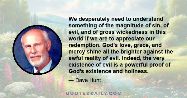 We desperately need to understand something of the magnitude of sin, of evil, and of gross wickedness in this world if we are to appreciate our redemption. God's love, grace, and mercy shine all the brighter against the