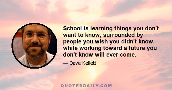 School is learning things you don't want to know, surrounded by people you wish you didn't know, while working toward a future you don't know will ever come.