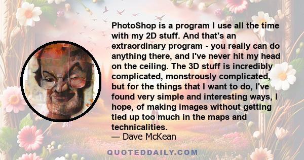 PhotoShop is a program I use all the time with my 2D stuff. And that's an extraordinary program - you really can do anything there, and I've never hit my head on the ceiling. The 3D stuff is incredibly complicated,