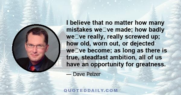 I believe that no matter how many mistakes weve made; how badly weve really, really screwed up; how old, worn out, or dejected weve become; as long as there is true, steadfast ambition, all of us have an opportunity