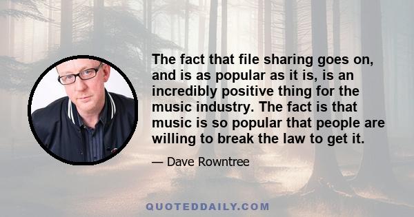 The fact that file sharing goes on, and is as popular as it is, is an incredibly positive thing for the music industry. The fact is that music is so popular that people are willing to break the law to get it.