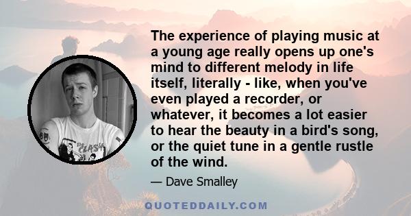 The experience of playing music at a young age really opens up one's mind to different melody in life itself, literally - like, when you've even played a recorder, or whatever, it becomes a lot easier to hear the beauty