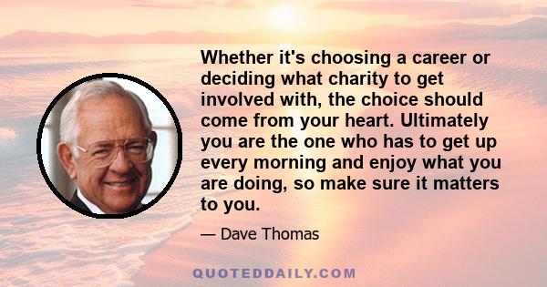 Whether it's choosing a career or deciding what charity to get involved with, the choice should come from your heart. Ultimately you are the one who has to get up every morning and enjoy what you are doing, so make sure