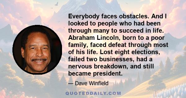 Everybody faces obstacles. And I looked to people who had been through many to succeed in life. Abraham Lincoln, born to a poor family, faced defeat through most of his life. Lost eight elections, failed two businesses,