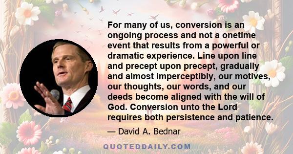 For many of us, conversion is an ongoing process and not a onetime event that results from a powerful or dramatic experience. Line upon line and precept upon precept, gradually and almost imperceptibly, our motives, our