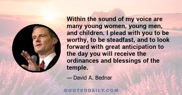 Within the sound of my voice are many young women, young men, and children. I plead with you to be worthy, to be steadfast, and to look forward with great anticipation to the day you will receive the ordinances and