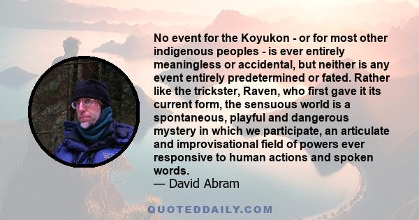 No event for the Koyukon - or for most other indigenous peoples - is ever entirely meaningless or accidental, but neither is any event entirely predetermined or fated. Rather like the trickster, Raven, who first gave it