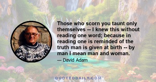 Those who scorn you taunt only themselves -- I knew this without reading one word; because in reading one is reminded of the truth man is given at birth -- by man I mean man and woman.