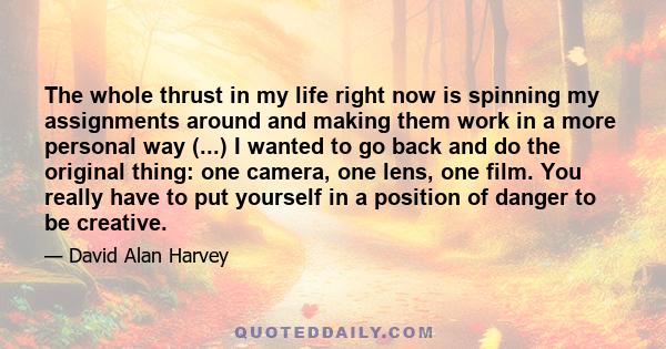 The whole thrust in my life right now is spinning my assignments around and making them work in a more personal way (...) I wanted to go back and do the original thing: one camera, one lens, one film. You really have to