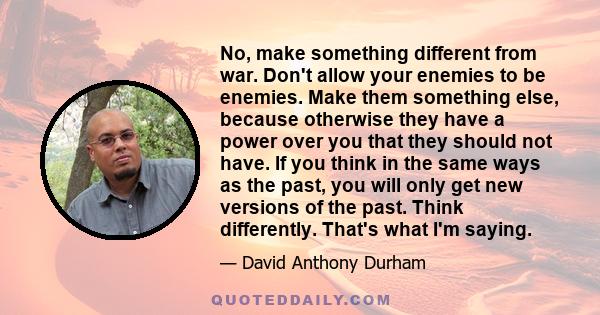 No, make something different from war. Don't allow your enemies to be enemies. Make them something else, because otherwise they have a power over you that they should not have. If you think in the same ways as the past,