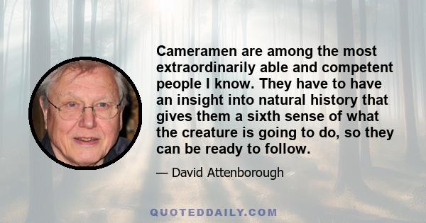 Cameramen are among the most extraordinarily able and competent people I know. They have to have an insight into natural history that gives them a sixth sense of what the creature is going to do, so they can be ready to