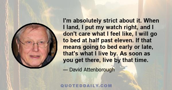 I'm absolutely strict about it. When I land, I put my watch right, and I don't care what I feel like, I will go to bed at half past eleven. If that means going to bed early or late, that's what I live by. As soon as you