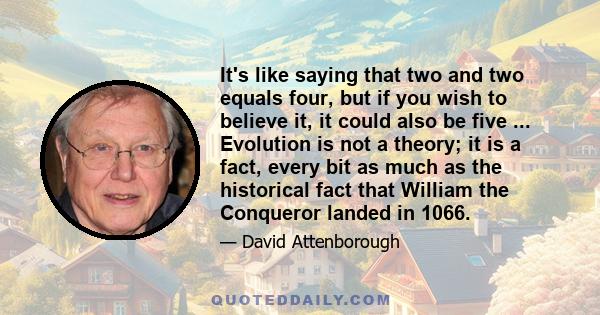 It's like saying that two and two equals four, but if you wish to believe it, it could also be five ... Evolution is not a theory; it is a fact, every bit as much as the historical fact that William the Conqueror landed