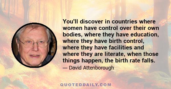 You'll discover in countries where women have control over their own bodies, where they have education, where they have birth control, where they have facilities and where they are literate, when those things happen,
