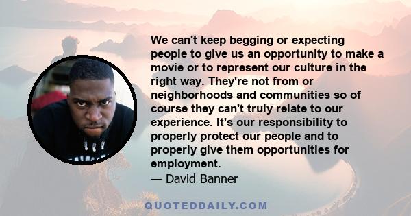We can't keep begging or expecting people to give us an opportunity to make a movie or to represent our culture in the right way. They're not from or neighborhoods and communities so of course they can't truly relate to
