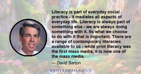 Literacy is part of everyday social practice - it mediates all aspects of everyday life. Literacy is always part of something else - we are always doing something with it. Its what we choose to do with it that is