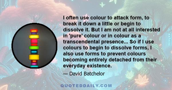 I often use colour to attack form, to break it down a little or begin to dissolve it. But I am not at all interested in 'pure' colour or in colour as a transcendental presence... So if I use colours to begin to dissolve