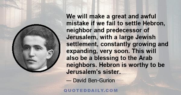 We will make a great and awful mistake if we fail to settle Hebron, neighbor and predecessor of Jerusalem, with a large Jewish settlement, constantly growing and expanding, very soon. This will also be a blessing to the