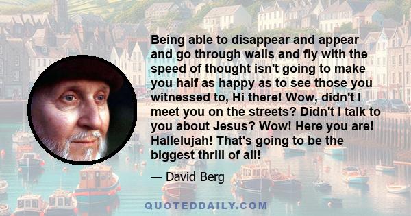 Being able to disappear and appear and go through walls and fly with the speed of thought isn't going to make you half as happy as to see those you witnessed to, Hi there! Wow, didn't I meet you on the streets? Didn't I
