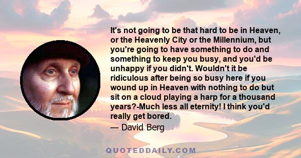 It's not going to be that hard to be in Heaven, or the Heavenly City or the Millennium, but you're going to have something to do and something to keep you busy, and you'd be unhappy if you didn't. Wouldn't it be