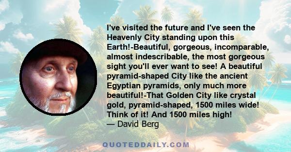 I've visited the future and I've seen the Heavenly City standing upon this Earth!-Beautiful, gorgeous, incomparable, almost indescribable, the most gorgeous sight you'll ever want to see! A beautiful pyramid-shaped City