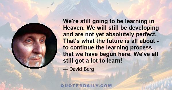 We're still going to be learning in Heaven. We will still be developing and are not yet absolutely perfect. That's what the future is all about - to continue the learning process that we have begun here. We've all still