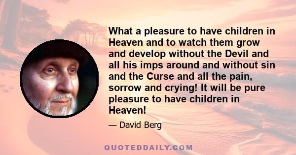 What a pleasure to have children in Heaven and to watch them grow and develop without the Devil and all his imps around and without sin and the Curse and all the pain, sorrow and crying! It will be pure pleasure to have