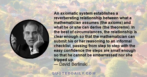 An axiomatic system establishes a reverberating relationship between what a mathematician assumes (the axioms) and what he or she can derive (the theorems). In the best of circumstances, the relationship is clear enough