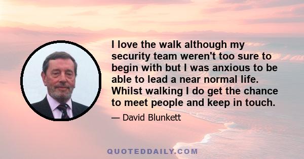I love the walk although my security team weren't too sure to begin with but I was anxious to be able to lead a near normal life. Whilst walking I do get the chance to meet people and keep in touch.