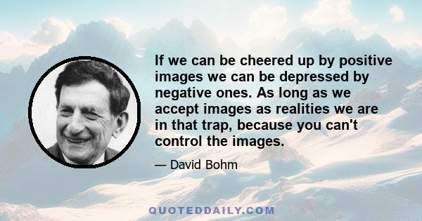 If we can be cheered up by positive images we can be depressed by negative ones. As long as we accept images as realities we are in that trap, because you can't control the images.