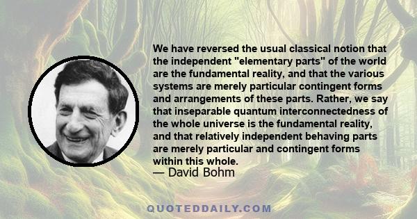 We have reversed the usual classical notion that the independent elementary parts of the world are the fundamental reality, and that the various systems are merely particular contingent forms and arrangements of these