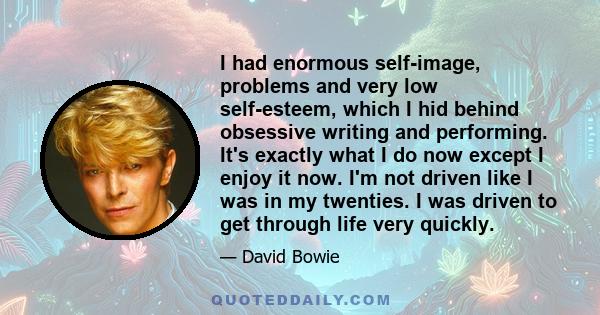 I had enormous self-image, problems and very low self-esteem, which I hid behind obsessive writing and performing. It's exactly what I do now except I enjoy it now. I'm not driven like I was in my twenties. I was driven