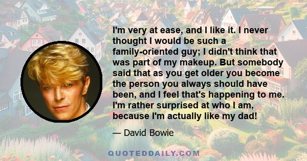 I'm very at ease, and I like it. I never thought I would be such a family-oriented guy; I didn't think that was part of my makeup. But somebody said that as you get older you become the person you always should have