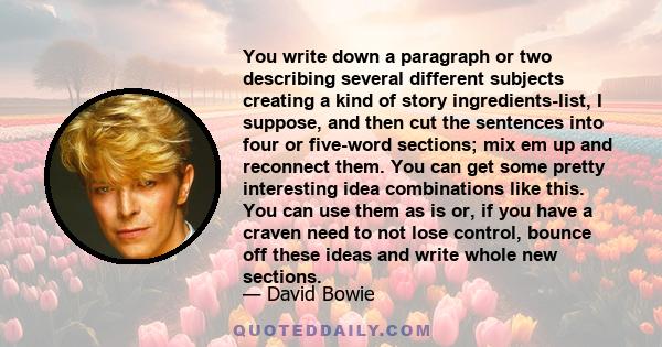 You write down a paragraph or two describing several different subjects creating a kind of story ingredients-list, I suppose, and then cut the sentences into four or five-word sections; mix em up and reconnect them. You