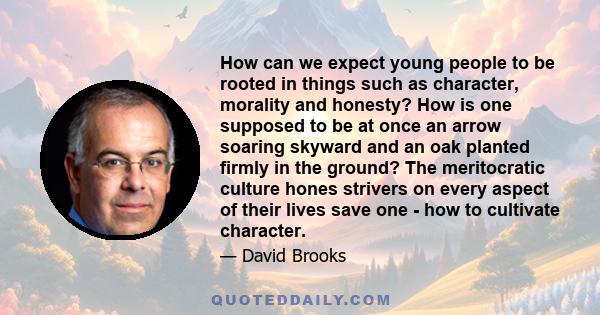 How can we expect young people to be rooted in things such as character, morality and honesty? How is one supposed to be at once an arrow soaring skyward and an oak planted firmly in the ground? The meritocratic culture