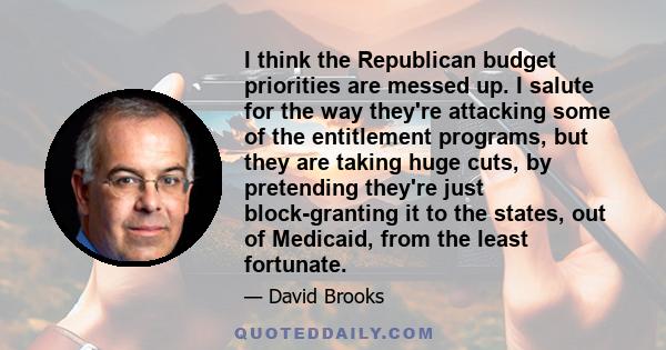 I think the Republican budget priorities are messed up. I salute for the way they're attacking some of the entitlement programs, but they are taking huge cuts, by pretending they're just block-granting it to the states,
