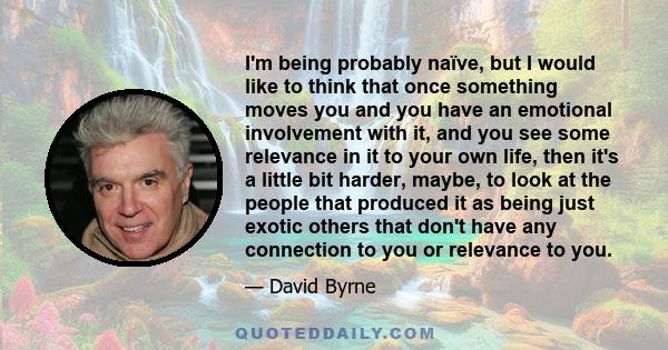 I'm being probably naïve, but I would like to think that once something moves you and you have an emotional involvement with it, and you see some relevance in it to your own life, then it's a little bit harder, maybe,